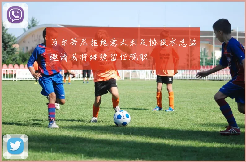 马尔蒂尼拒绝意大利足协技术总监邀请或将继续留任现职