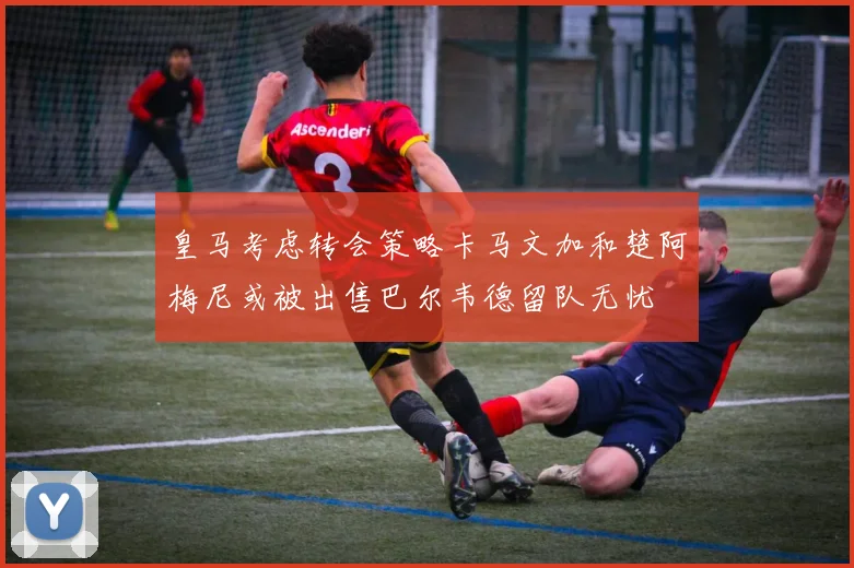 皇马考虑转会策略卡马文加和楚阿梅尼或被出售巴尔韦德留队无忧