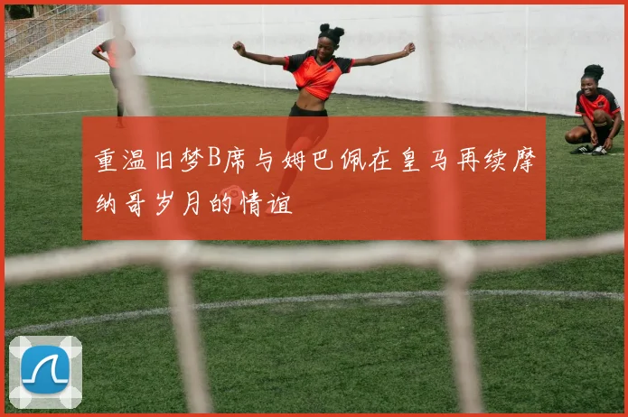 重温旧梦B席与姆巴佩在皇马再续摩纳哥岁月的情谊