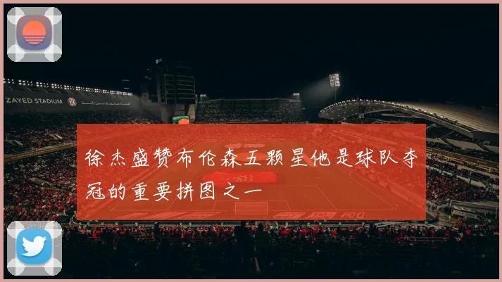 徐杰盛赞布伦森五颗星他是球队夺冠的重要拼图之一
