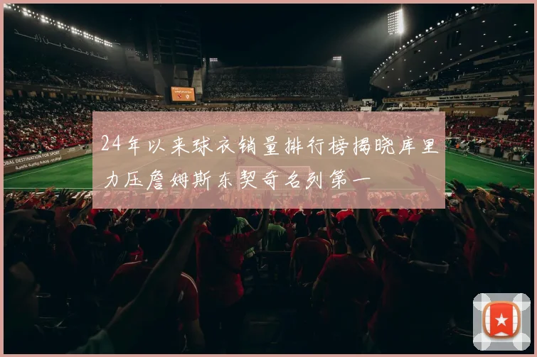 24年以来球衣销量排行榜揭晓库里力压詹姆斯东契奇名列第一