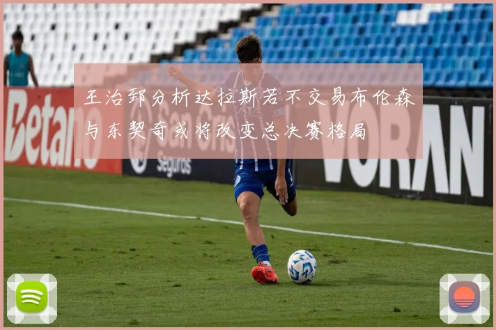王治郅分析达拉斯若不交易布伦森与东契奇或将改变总决赛格局