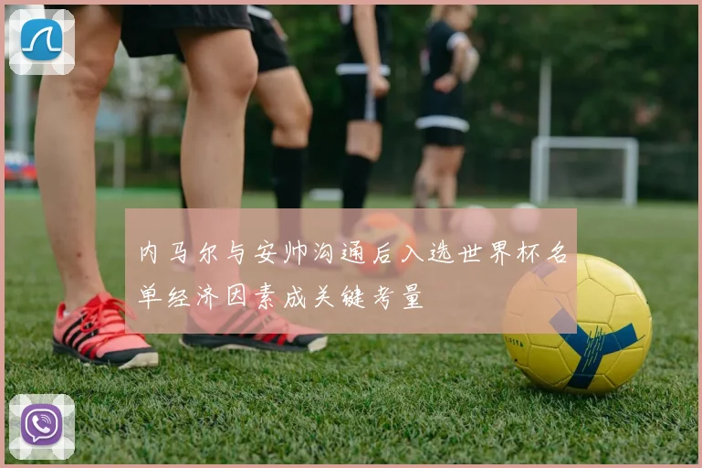 内马尔与安帅沟通后入选世界杯名单经济因素成关键考量
