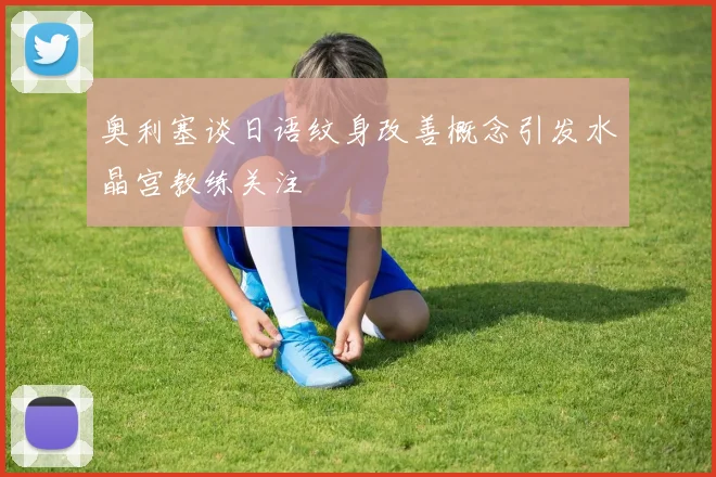 奥利塞谈日语纹身改善概念引发水晶宫教练关注