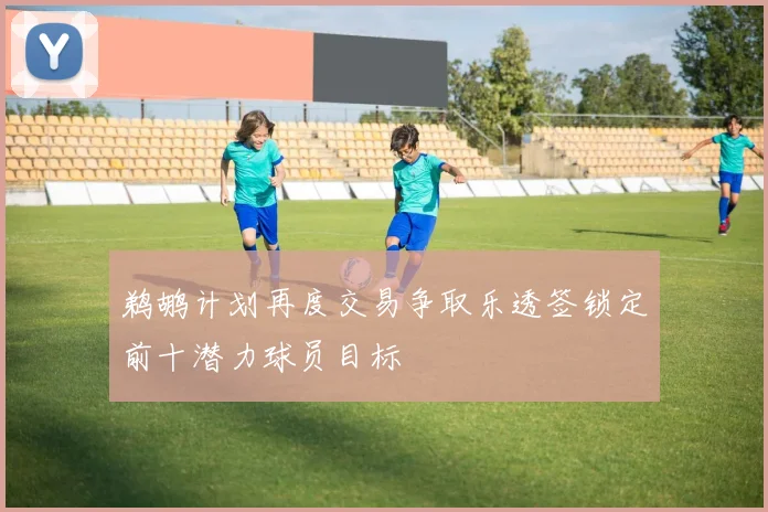 鹈鹕计划再度交易争取乐透签锁定前十潜力球员目标