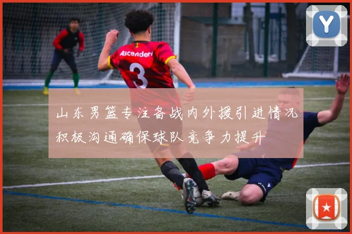 山东男篮专注备战内外援引进情况积极沟通确保球队竞争力提升