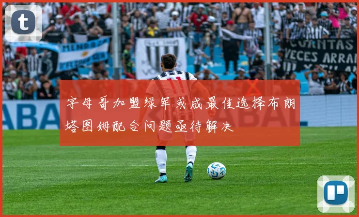字母哥加盟绿军或成最佳选择布朗塔图姆配合问题亟待解决