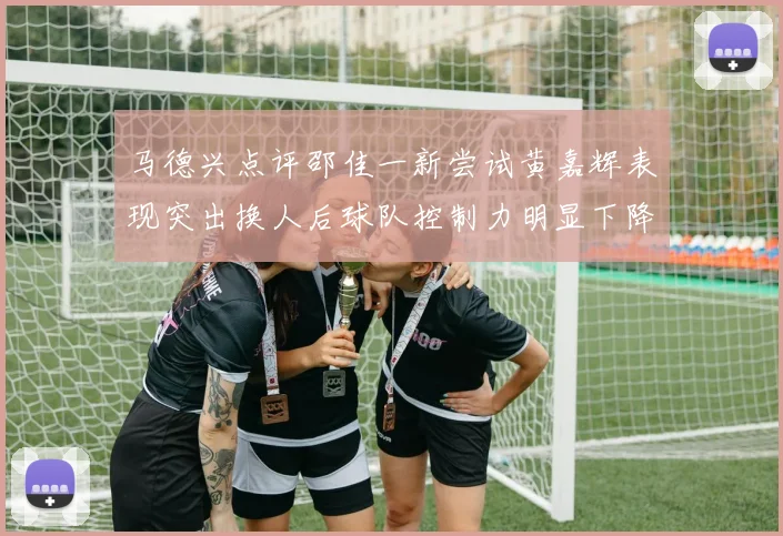 马德兴点评邵佳一新尝试黄嘉辉表现突出换人后球队控制力明显下降