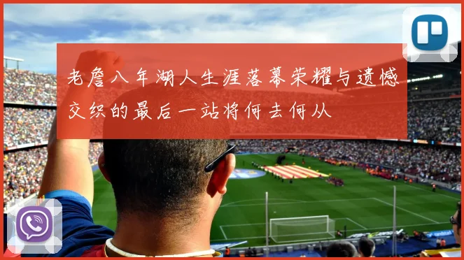 老詹八年湖人生涯落幕荣耀与遗憾交织的最后一站将何去何从