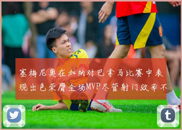 塞梅尼奥在加纳对巴拿马比赛中表现出色荣膺全场MVP尽管射门效率不佳