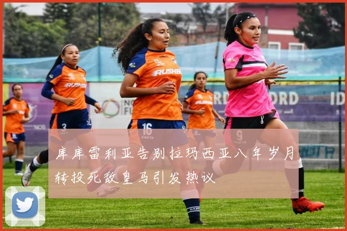 库库雷利亚告别拉玛西亚八年岁月转投死敌皇马引发热议