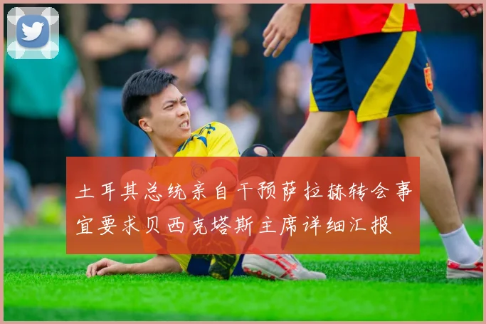 土耳其总统亲自干预萨拉赫转会事宜要求贝西克塔斯主席详细汇报