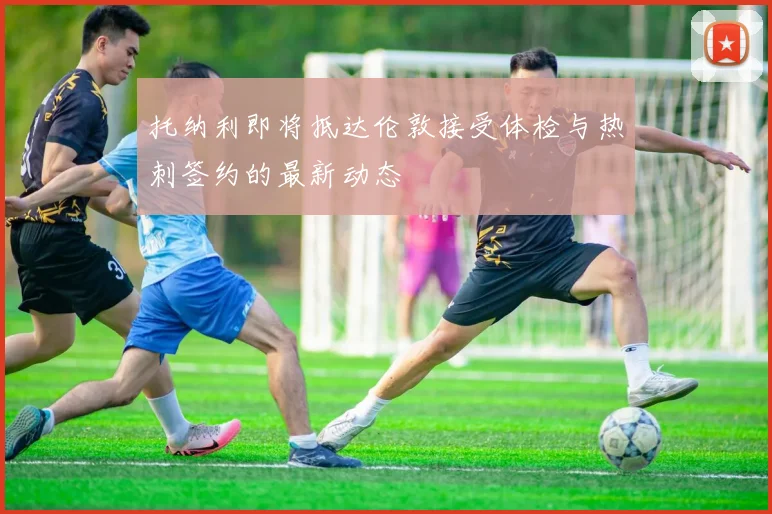 托纳利即将抵达伦敦接受体检与热刺签约的最新动态