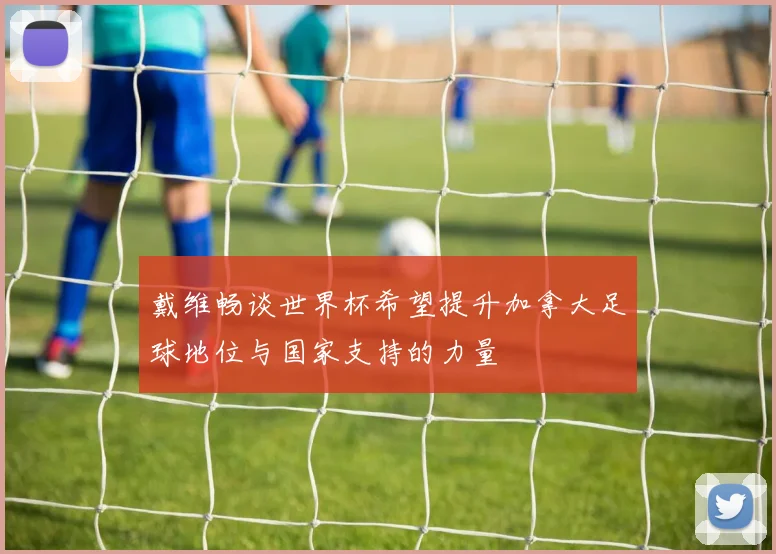 戴维畅谈世界杯希望提升加拿大足球地位与国家支持的力量