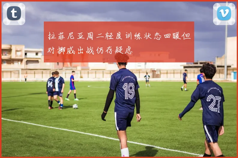 拉菲尼亚周二轻度训练状态回暖但对挪威出战仍存疑虑