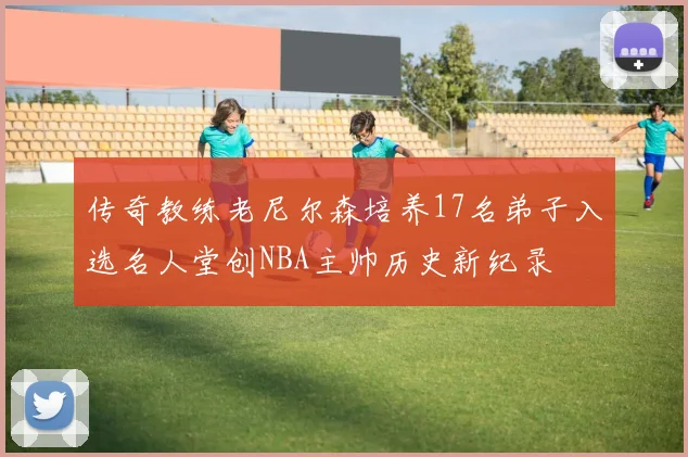 传奇教练老尼尔森培养17名弟子入选名人堂创NBA主帅历史新纪录