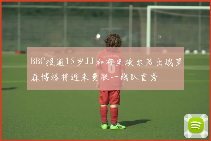 BBC报道15岁JJ加布里埃尔若出战罗森博格将迎来曼联一线队首秀