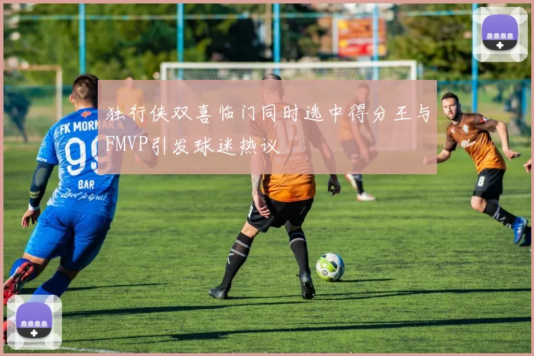 独行侠双喜临门同时选中得分王与FMVP引发球迷热议
