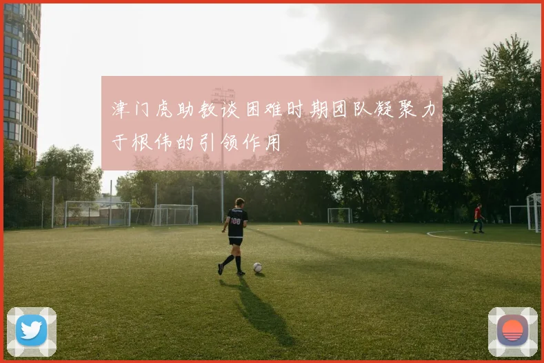津门虎助教谈困难时期团队凝聚力于根伟的引领作用